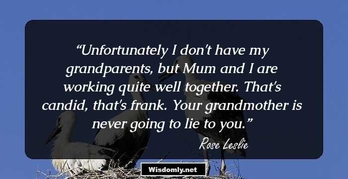 Unfortunately I don't have my grandparents, but Mum and I are working quite well together. That's candid, that's frank. Your grandmother is never going to lie to you.