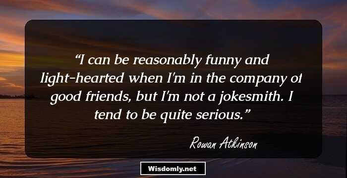 I can be reasonably funny and light-hearted when I'm in the company of good friends, but I'm not a jokesmith. I tend to be quite serious.