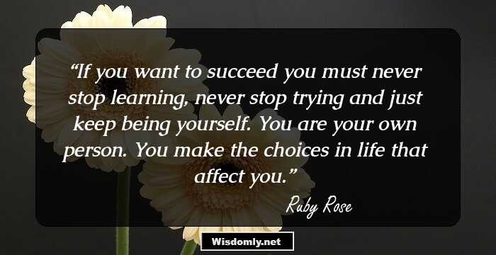 If you want to succeed you must never stop learning, never stop trying and just keep being yourself. You are your own person. You make the choices in life that affect you.