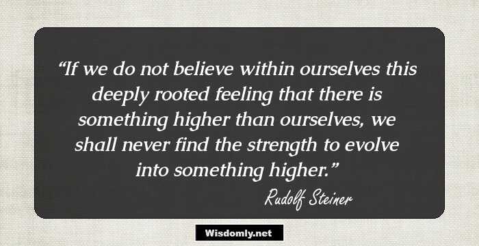 If we do not believe within ourselves this deeply rooted feeling that there is something higher than ourselves, we shall never find the strength to evolve into something higher.