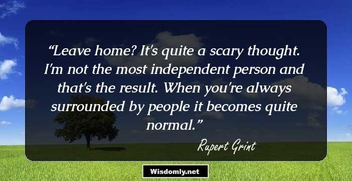 Leave home? It's quite a scary thought. I'm not the most independent person and that's the result. When you're always surrounded by people it becomes quite normal.