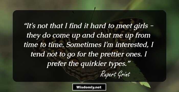 It's not that I find it hard to meet girls - they do come up and chat me up from time to time. Sometimes I'm interested, I tend not to go for the prettier ones. I prefer the quirkier types.