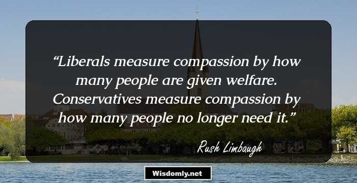 Liberals measure compassion by how many people are given welfare. Conservatives measure compassion by how many people no longer need it.