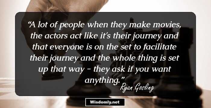 A lot of people when they make movies, the actors act like it's their journey and that everyone is on the set to facilitate their journey and the whole thing is set up that way - they ask if you want anything.