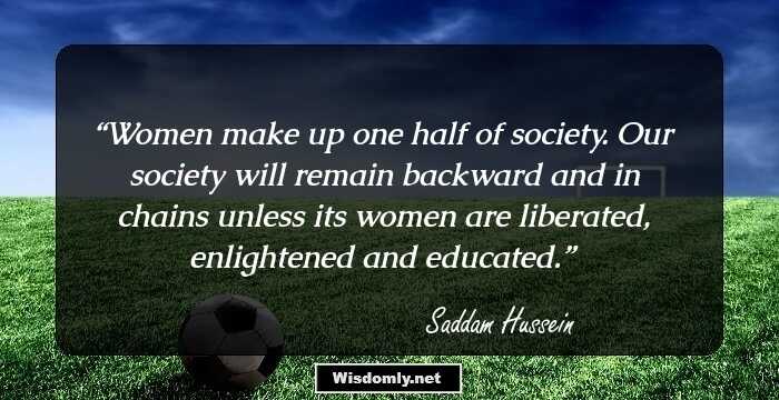 Women make up one half of society. Our society will remain backward and in chains unless its women are liberated, enlightened and educated.