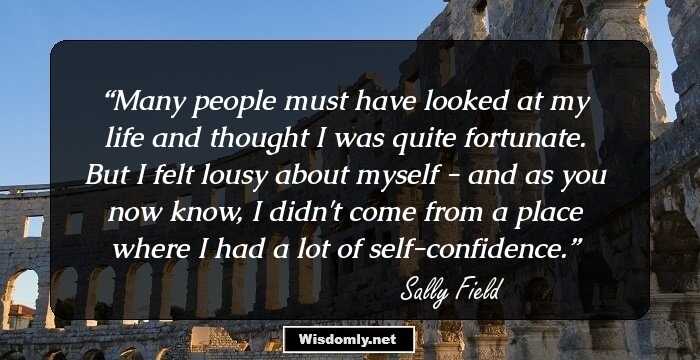 Many people must have looked at my life and thought I was quite fortunate. But I felt lousy about myself - and as you now know, I didn't come from a place where I had a lot of self-confidence.