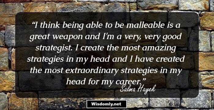 I think being able to be malleable is a great weapon and I'm a very, very good strategist. I create the most amazing strategies in my head and I have created the most extraordinary strategies in my head for my career.