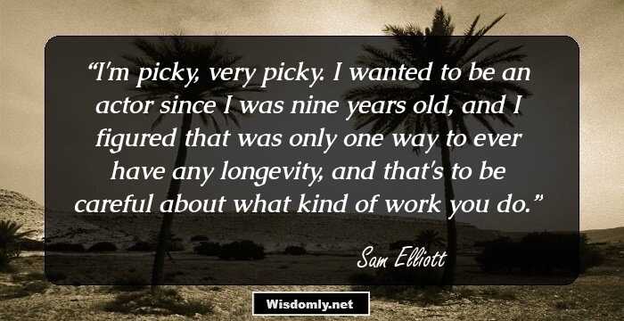 I'm picky, very picky. I wanted to be an actor since I was nine years old, and I figured that was only one way to ever have any longevity, and that's to be careful about what kind of work you do.