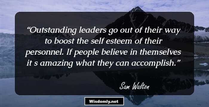 Outstanding leaders go out of their way to boost the self esteem of their personnel. If people believe in themselves it s amazing what they can accomplish.