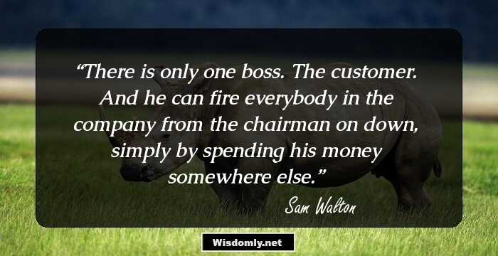 There is only one boss. The customer. And he can fire everybody in the company from the chairman on down, simply by spending his money somewhere else.