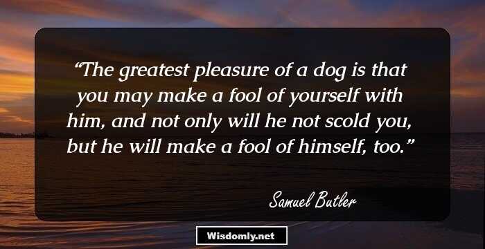 The greatest pleasure of a dog is that you may make a fool of yourself with him, and not only will he not scold you, but he will make a fool of himself, too.