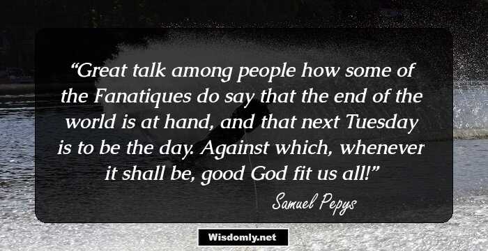 Great talk among people how some of the Fanatiques do say that the end of the world is at hand, and that next Tuesday is to be the day. Against which, whenever it shall be, good God fit us all!