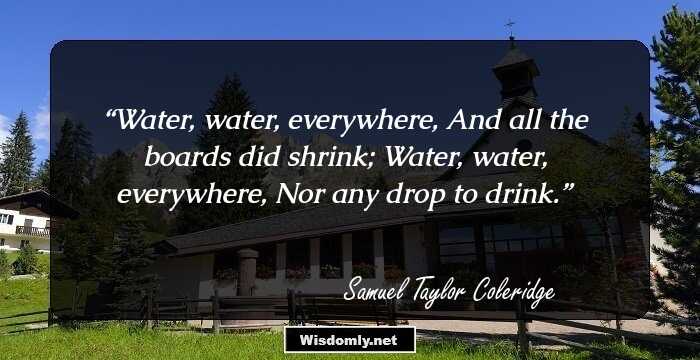 Water, water, everywhere,
And all the boards did shrink;
Water, water, everywhere,
Nor any drop to drink.