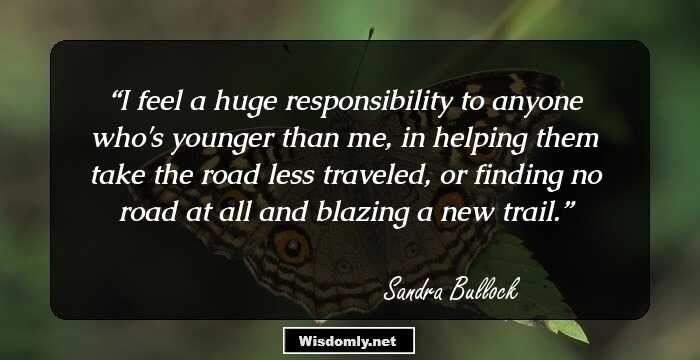 I feel a huge responsibility to anyone who's younger than me, in helping them take the road less traveled, or finding no road at all and blazing a new trail.