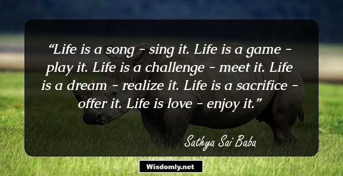 Life is a song - sing it. 
Life is a game - play it. 
Life is a challenge - meet it. 
Life is a dream - realize it. 
Life is a sacrifice - offer it. 
Life is love - enjoy it.