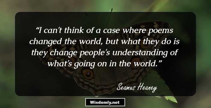 I can't think of a case where poems changed the world, but what they do is they change people's understanding of what's going on in the world.