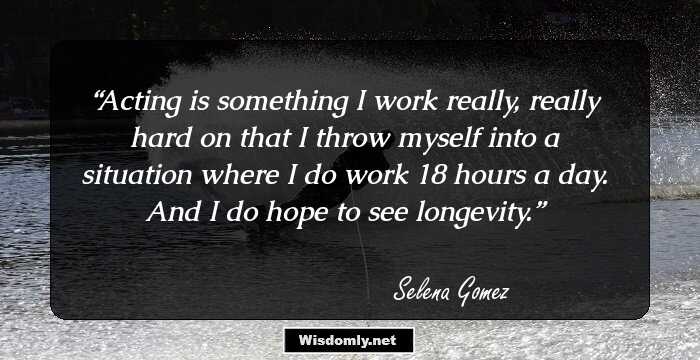 Acting is something I work really, really hard on that I throw myself into a situation where I do work 18 hours a day. And I do hope to see longevity.