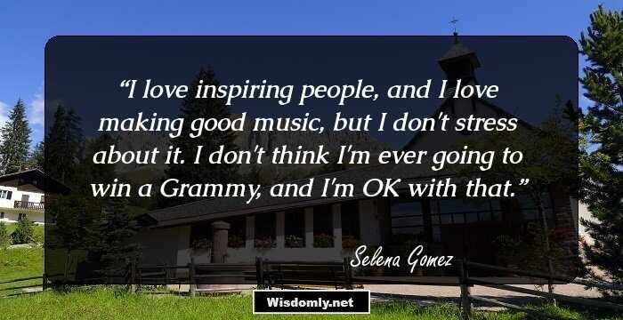 I love inspiring people, and I love making good music, but I don't stress about it. I don't think I'm ever going to win a Grammy, and I'm OK with that.