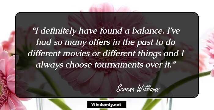 I definitely have found a balance. I've had so many offers in the past to do different movies or different things and I always choose tournaments over it.