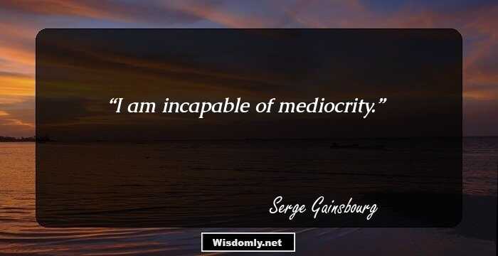 I am incapable of mediocrity.