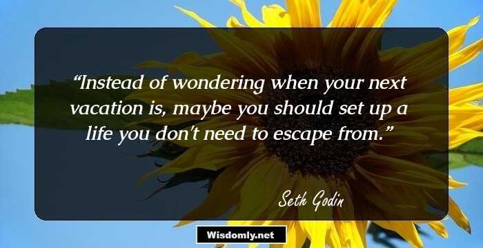 Instead of wondering when your next vacation is, maybe you should set up a life you don't need to escape from.