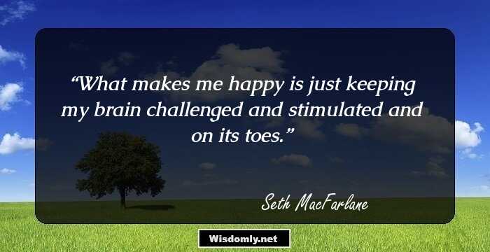 What makes me happy is just keeping my brain challenged and stimulated and on its toes.