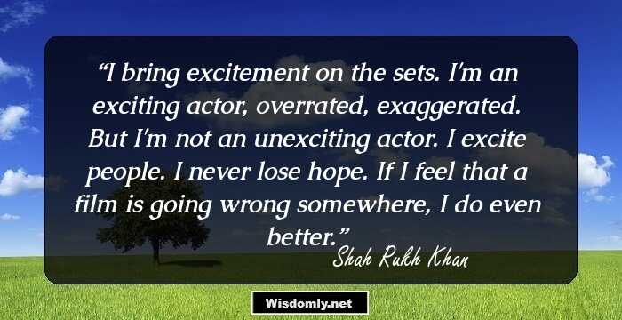 I bring excitement on the sets. I'm an exciting actor, overrated, exaggerated. But I'm not an unexciting actor. I excite people. I never lose hope. If I feel that a film is going wrong somewhere, I do even better.