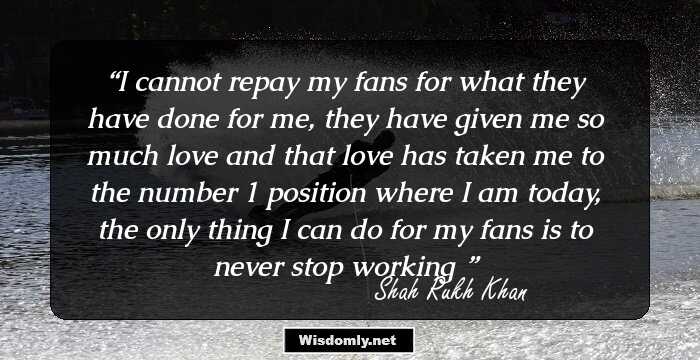 I cannot repay my fans for what they have done for me, they have given me so much love and that love has taken me to the number 1 position where I am today, the only thing I can do for my fans is to never stop workingю