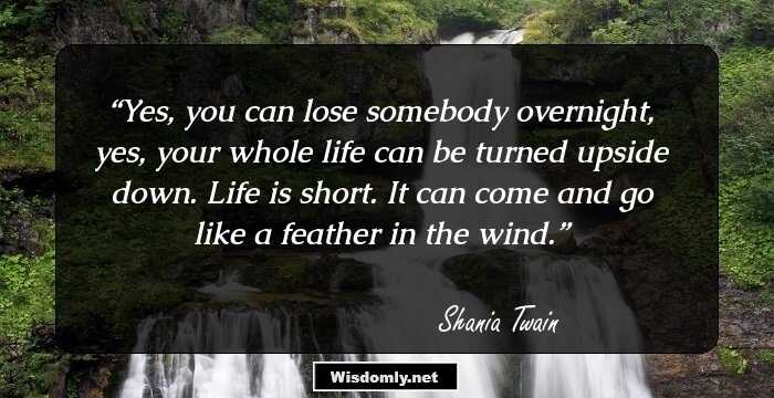 Yes, you can lose somebody overnight, yes, your whole life can be turned upside down. Life is short. It can come and go like a feather in the wind.