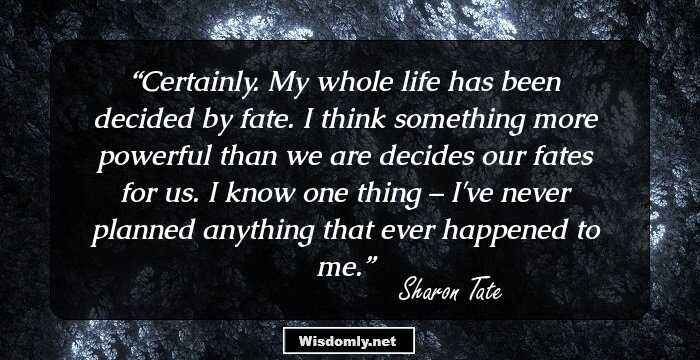 Certainly. My whole life has been decided by fate. I think something more powerful than we are decides our fates for us. I know one thing – I've never planned anything that ever happened to me.