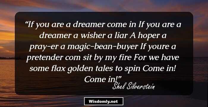 If you are a dreamer come in
If you are a dreamer a wisher a liar
A hoper a pray-er a magic-bean-buyer
If youre a pretender com sit by my fire
For we have some flax golden tales to spin
Come in! 
Come in!