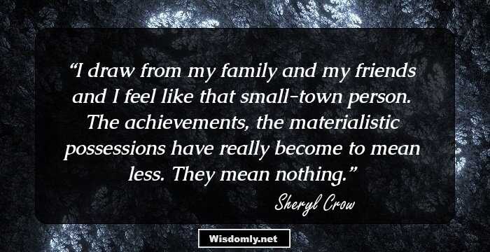 I draw from my family and my friends and I feel like that small-town person. The achievements, the materialistic possessions have really become to mean less. They mean nothing.