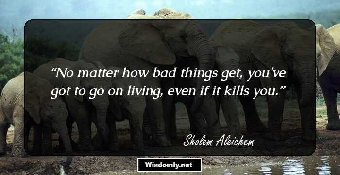 No matter how bad things get, you've got to go on living, even if it kills you.