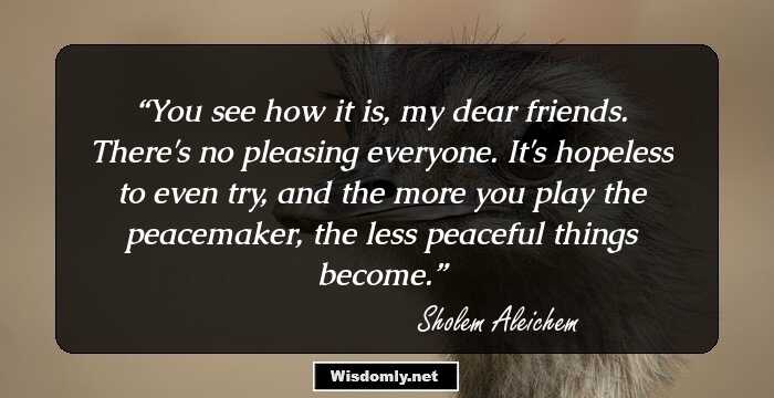 You see how it is, my dear friends. There's no pleasing everyone. It's hopeless to even try, and the more you play the peacemaker, the less peaceful things become.