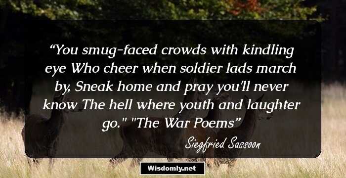 You smug-faced crowds with kindling eye 
Who cheer when soldier lads march by, 
Sneak home and pray you'll never know 
The hell where youth and laughter go.