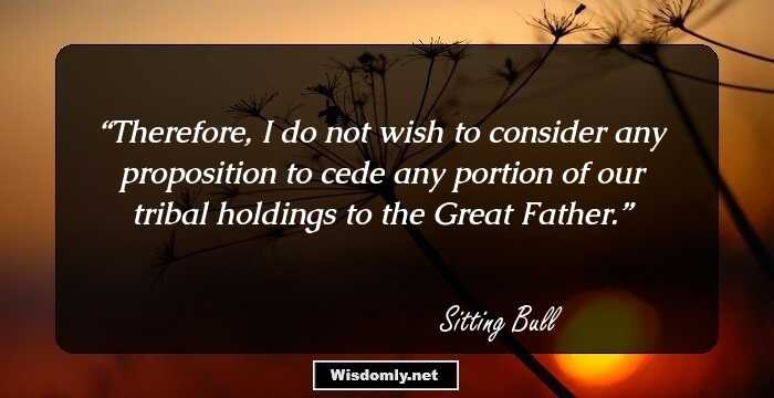 Therefore, I do not wish to consider any proposition to cede any portion of our tribal holdings to the Great Father.