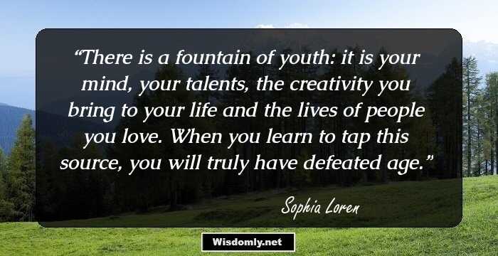 There is a fountain of youth: it is your mind, your talents, the creativity you bring to your life and the lives of people you love. When you learn to tap this source, you will truly have defeated age.