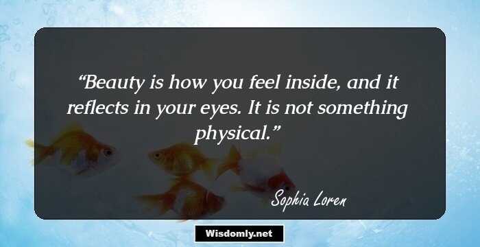 Beauty is how you feel inside, and it reflects in your eyes. It is not something physical.