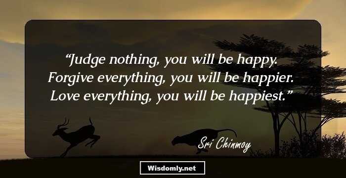 Judge nothing, you will be happy. Forgive everything, you will be happier. Love everything, you will be happiest.