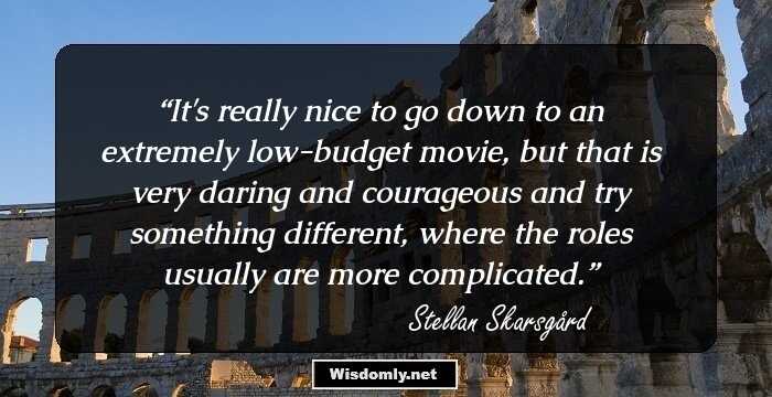 It's really nice to go down to an extremely low-budget movie, but that is very daring and courageous and try something different, where the roles usually are more complicated.