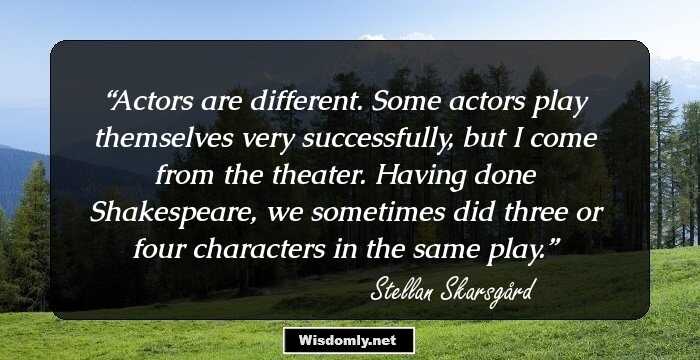 Actors are different. Some actors play themselves very successfully, but I come from the theater. Having done Shakespeare, we sometimes did three or four characters in the same play.