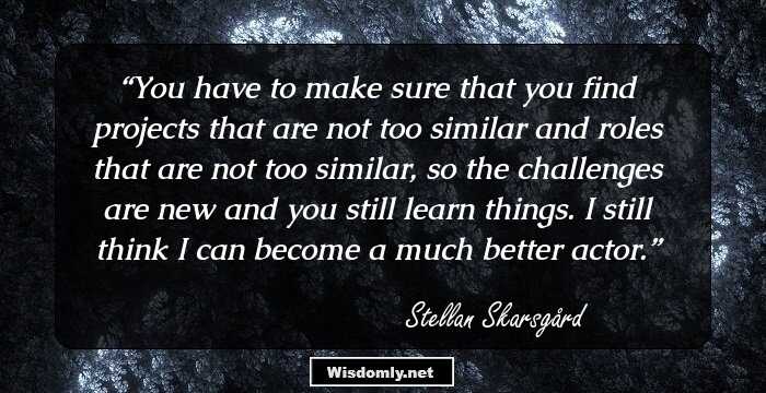 You have to make sure that you find projects that are not too similar and roles that are not too similar, so the challenges are new and you still learn things. I still think I can become a much better actor.