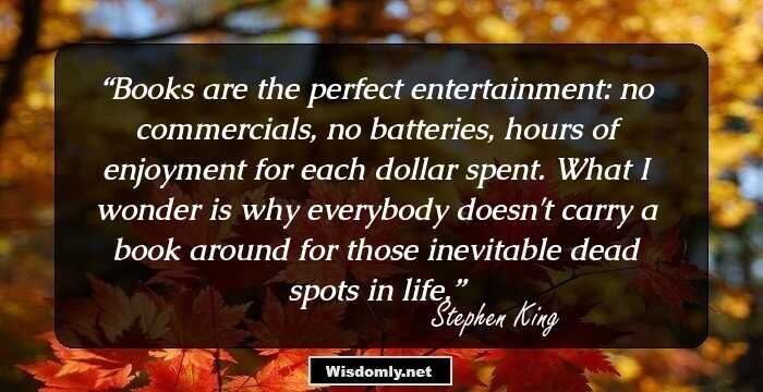 Books are the perfect entertainment: no commercials, no batteries, hours of enjoyment for each dollar spent. What I wonder is why everybody doesn't carry a book around for those inevitable dead spots in life.