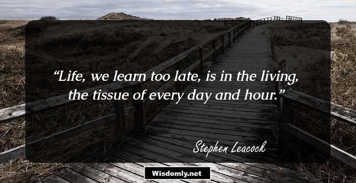 Life, we learn too late, is in the living, the tissue of every day and hour.