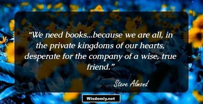 We need books...because we are all, in the private kingdoms of our hearts, desperate for the company of a wise, true friend.