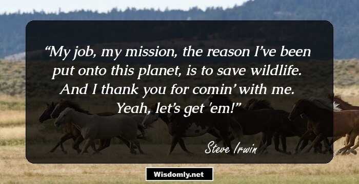 My job, my mission, the reason I’ve been put onto this planet, is to save wildlife. And I thank you for comin’ with me. Yeah, let’s get 'em!