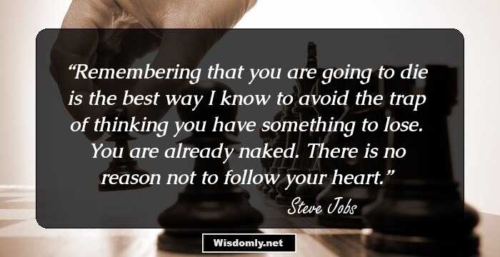 Remembering that you are going to die is the best way I know to avoid the trap of thinking you have something to lose. You are already naked. There is no reason not to follow your heart.