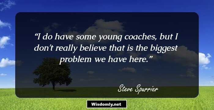 I do have some young coaches, but I don't really believe that is the biggest problem we have here.