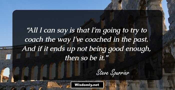 All I can say is that I'm going to try to coach the way I've coached in the past. And if it ends up not being good enough, then so be it.