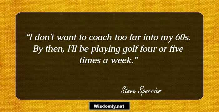 I don't want to coach too far into my 60s. By then, I'll be playing golf four or five times a week.